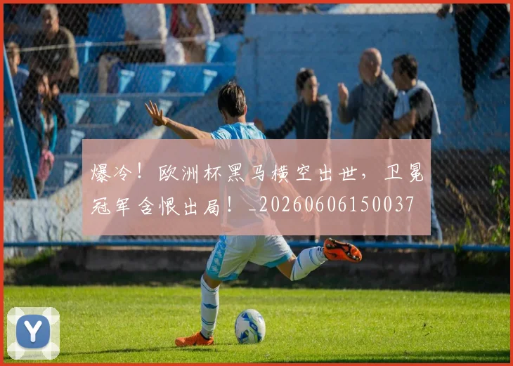 爆冷！欧洲杯黑马横空出世，卫冕冠军含恨出局！_20260606150037