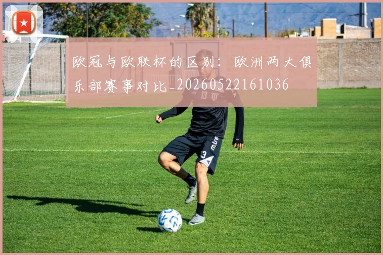 欧冠与欧联杯的区别:欧洲两大俱乐部赛事对比_20260522161036