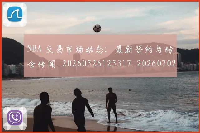 NBA 交易市场动态:最新签约与转会传闻_20260526125317_20260702044639