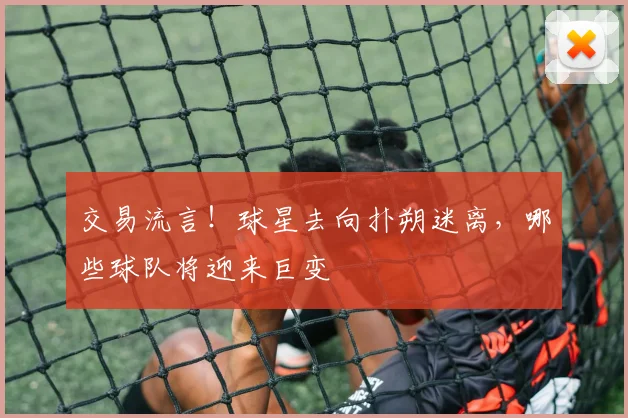 交易流言!球星去向扑朔迷离,哪些球队将迎来巨变