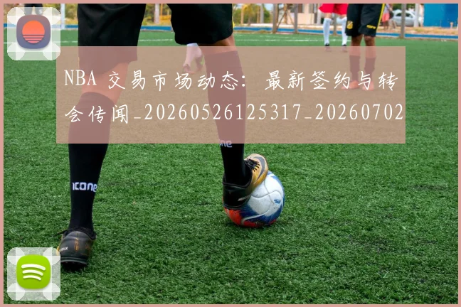 NBA 交易市场动态:最新签约与转会传闻_20260526125317_20260702044639