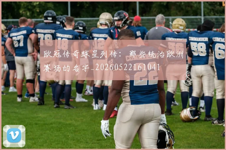 欧冠传奇球星列传：那些统治欧洲赛场的名字_20260522161041