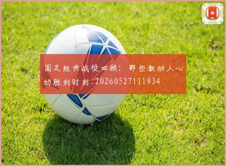 国足经典战役回顾：那些激动人心的胜利时刻_20260527111934