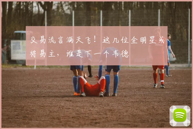 交易流言满天飞！这几位全明星或将易主，谁是下一个韦德