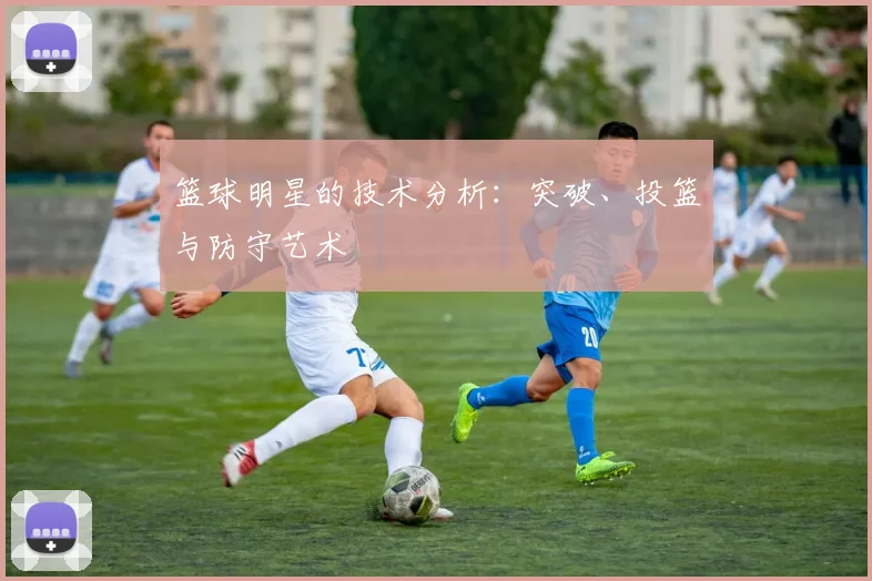 篮球明星的技术分析:突破、投篮与防守艺术