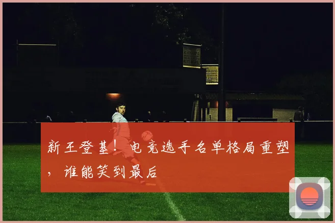 新王登基！电竞选手名单格局重塑，谁能笑到最后