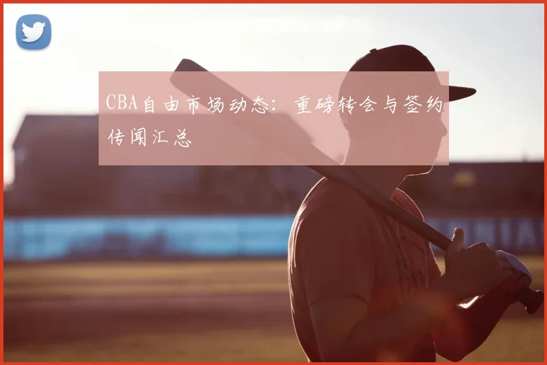 CBA自由市场动态:重磅转会与签约传闻汇总