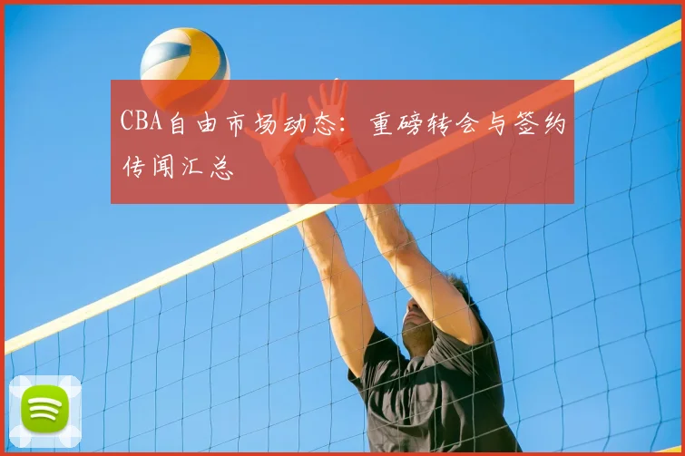 CBA自由市场动态:重磅转会与签约传闻汇总