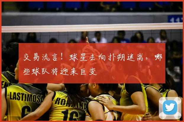 交易流言！球星去向扑朔迷离，哪些球队将迎来巨变