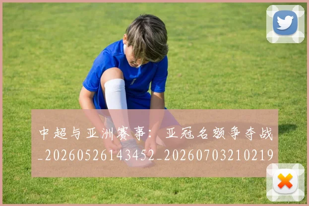 中超与亚洲赛事：亚冠名额争夺战_20260526143452_20260703210219