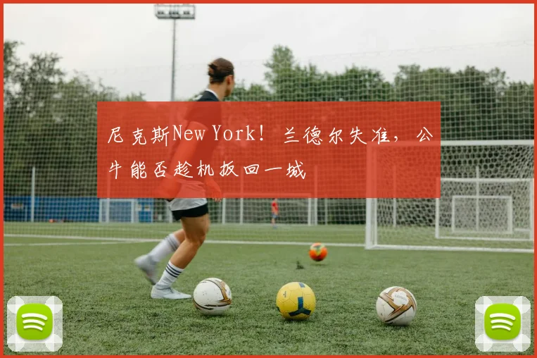 尼克斯New York！兰德尔失准，公牛能否趁机扳回一城